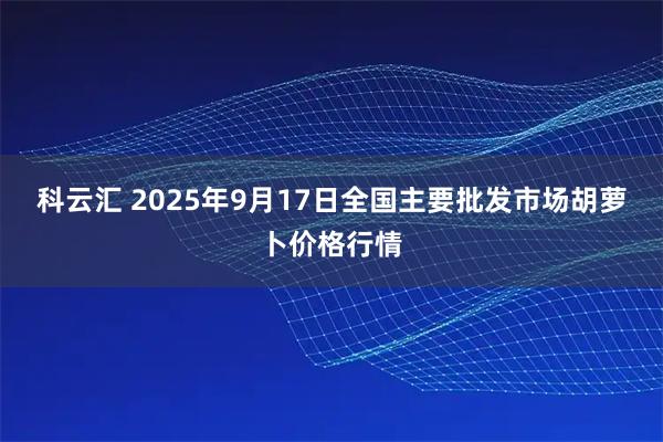 科云汇 2025年9月17日全国主要批发市场胡萝卜价格行情