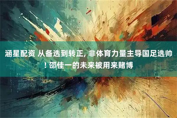 涵星配资 从备选到转正, 非体育力量主导国足选帅! 邵佳一的未来被用来赌博