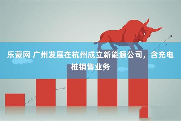 乐蒙网 广州发展在杭州成立新能源公司，含充电桩销售业务