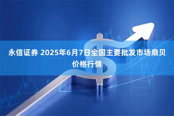 永信证券 2025年6月7日全国主要批发市场扇贝价格行情