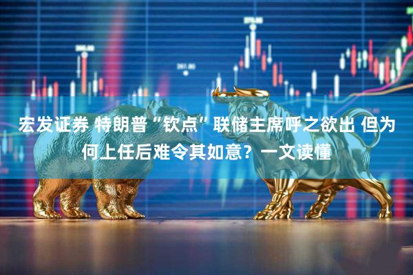 宏发证券 特朗普“钦点”联储主席呼之欲出 但为何上任后难令其如意？一文读懂