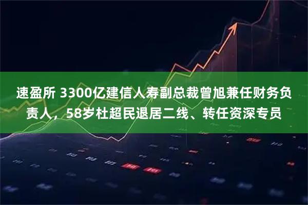 速盈所 3300亿建信人寿副总裁曾旭兼任财务负责人,58岁杜超民退居二线、转任资深专员