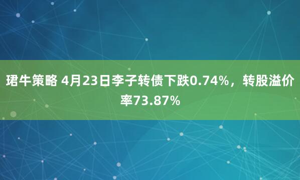珺牛策略 4月23日李子转债下跌0.74%,转股溢价率73.87%