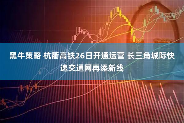 黑牛策略 杭衢高铁26日开通运营 长三角城际快速交通网再添新线