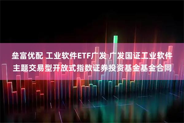 垒富优配 工业软件ETF广发 广发国证工业软件主题交易型开放式指数证券投资基金基金合同