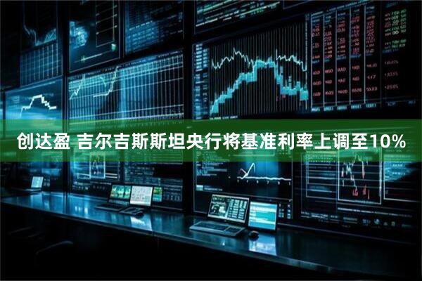 创达盈 吉尔吉斯斯坦央行将基准利率上调至10%