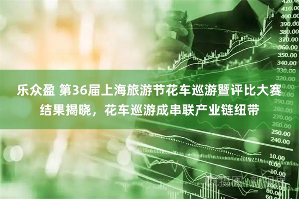 乐众盈 第36届上海旅游节花车巡游暨评比大赛结果揭晓，花车巡游成串联产业链纽带