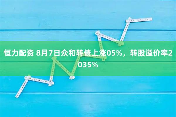 恒力配资 8月7日众和转债上涨05%，转股溢价率2035%