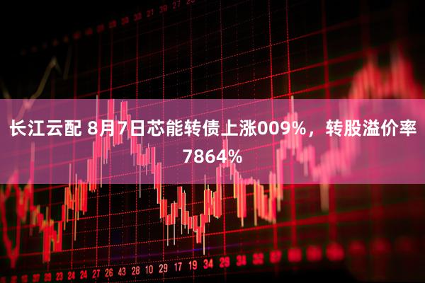 长江云配 8月7日芯能转债上涨009%，转股溢价率7864%