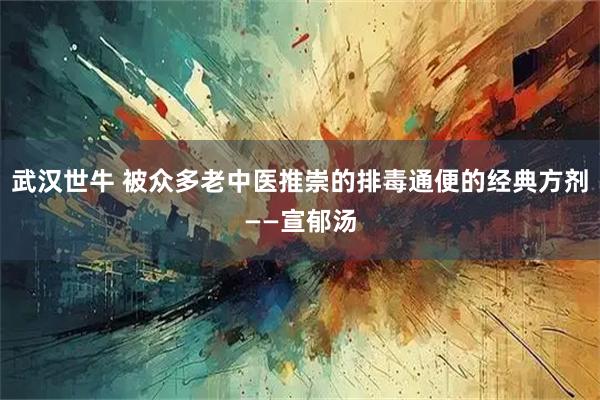 武汉世牛 被众多老中医推崇的排毒通便的经典方剂——宣郁汤