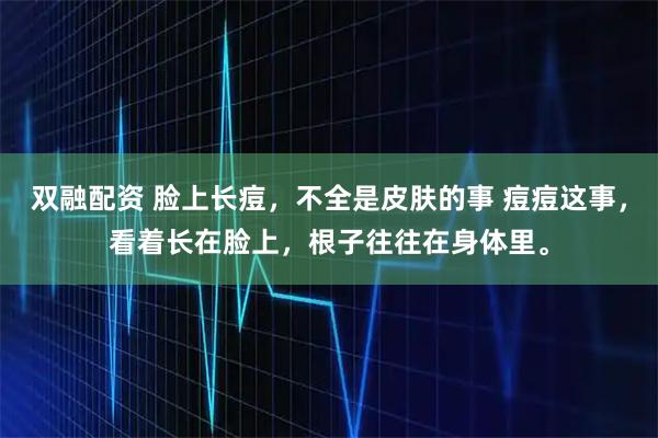 双融配资 脸上长痘，不全是皮肤的事 痘痘这事，看着长在脸上，根子往往在身体里。